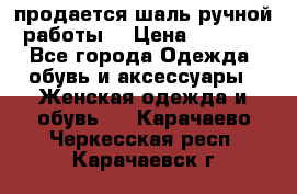 продается шаль ручной работы  › Цена ­ 1 300 - Все города Одежда, обувь и аксессуары » Женская одежда и обувь   . Карачаево-Черкесская респ.,Карачаевск г.